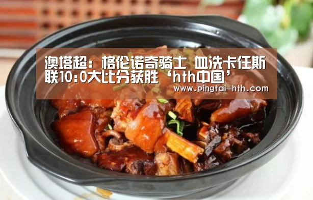 澳塔超: 格伦诺奇骑士 血洗卡任斯联10:0大比分获胜‘hth中国’(图4) 华体会APP下载