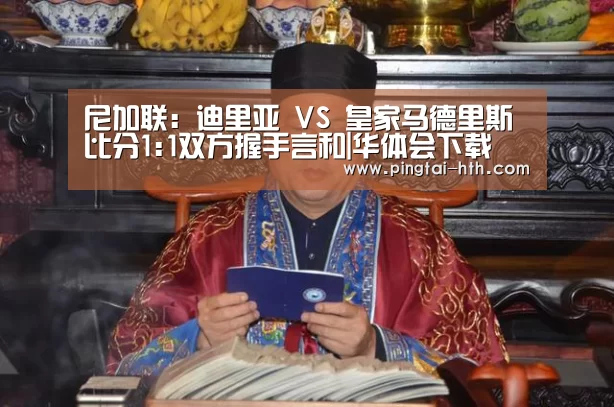 尼加联: 迪里亚 VS 皇家马德里斯比分1:1双方握手言和|华体会下载(图1) 华体会下载
