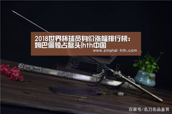 2018世界杯球员身价涨幅排行榜:姆巴佩独占鳌头|hth中国(图3) 华体会官网